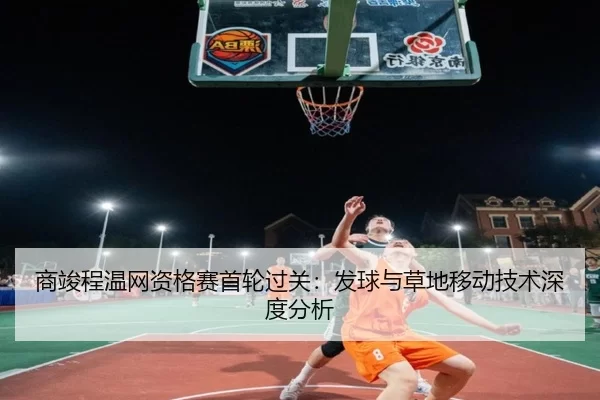 商竣程温网资格赛首轮过关：发球与草地移动技术深度分析