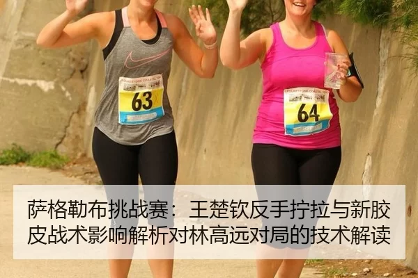 萨格勒布挑战赛：王楚钦反手拧拉与新胶皮战术影响解析对林高远对局的技术解读